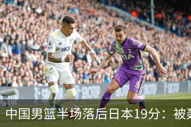 中国男篮半场落后日本19分：被轰11-0 全队无人得分上双