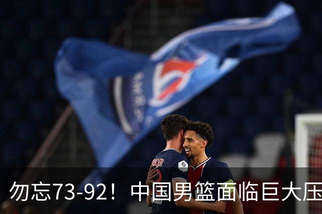 勿忘73-92！中国男篮面临巨大压力，三人角色至关重要